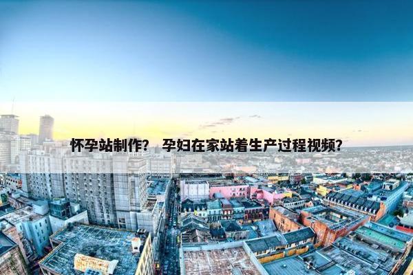 怀孕站制作？ 孕妇在家站着生产过程视频？