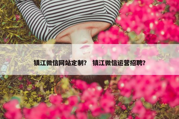 镇江微信网站定制？ 镇江微信运营招聘？