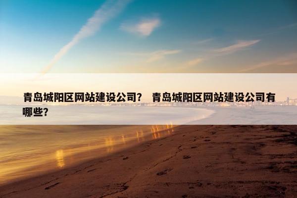 青岛城阳区网站建设公司？ 青岛城阳区网站建设公司有哪些？