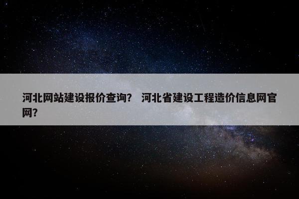 河北网站建设报价查询？ 河北省建设工程造价信息网官网？