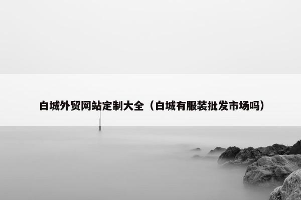 白城外贸网站定制大全（白城有服装批发市场吗）