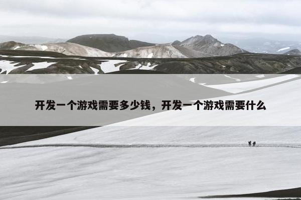 开发一个游戏需要多少钱，开发一个游戏需要什么