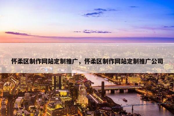 怀柔区制作网站定制推广，怀柔区制作网站定制推广公司