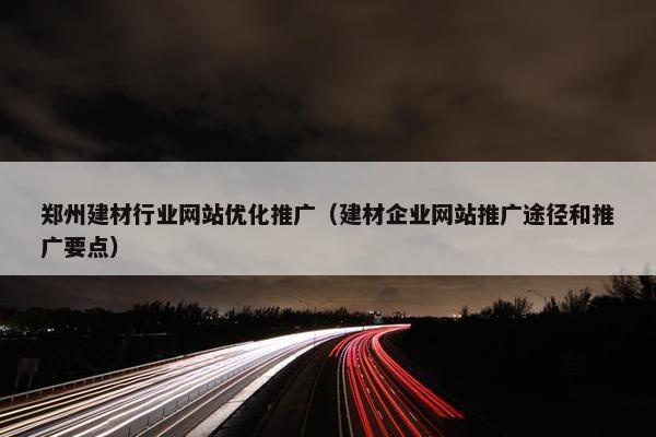 郑州建材行业网站优化推广（建材企业网站推广途径和推广要点）