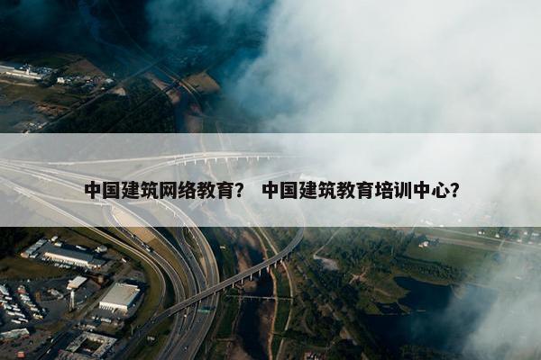 中国建筑网络教育？ 中国建筑教育培训中心？