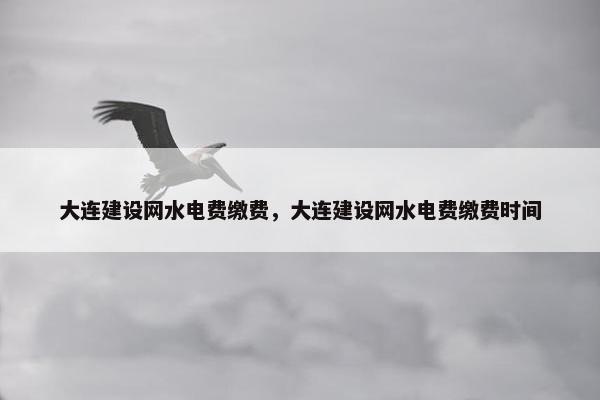大连建设网水电费缴费，大连建设网水电费缴费时间