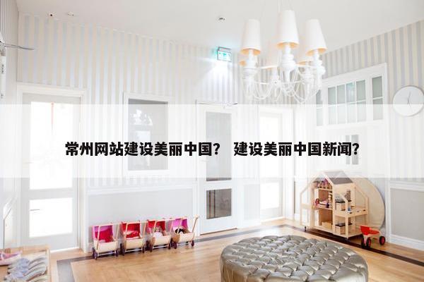 常州网站建设美丽中国？ 建设美丽中国新闻？