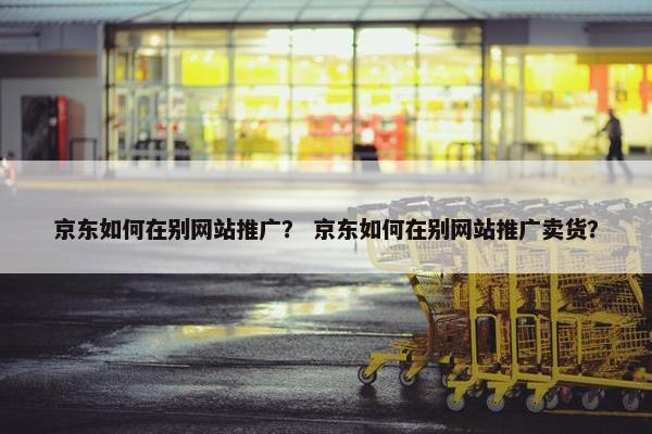 京东如何在别网站推广？ 京东如何在别网站推广卖货？