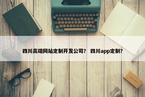 四川高端网站定制开发公司？ 四川app定制？