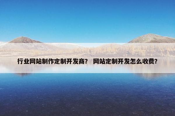 行业网站制作定制开发商？ 网站定制开发怎么收费？