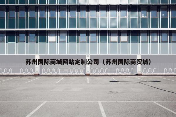 苏州国际商城网站定制公司（苏州国际商贸城）