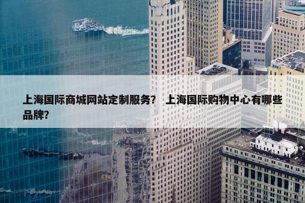 上海国际商城网站定制服务？ 上海国际购物中心有哪些品牌？