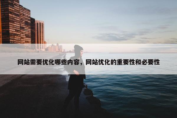 网站需要优化哪些内容，网站优化的重要性和必要性
