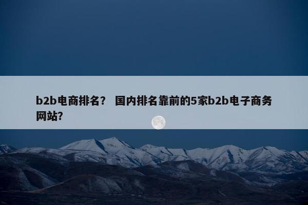 b2b电商排名？ 国内排名靠前的5家b2b电子商务网站？