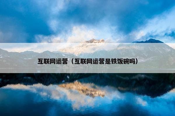 互联网运营（互联网运营是铁饭碗吗）