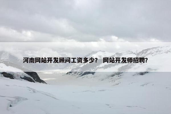 河南网站开发顾问工资多少？ 网站开发师招聘？