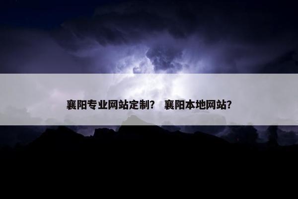 襄阳专业网站定制？ 襄阳本地网站？