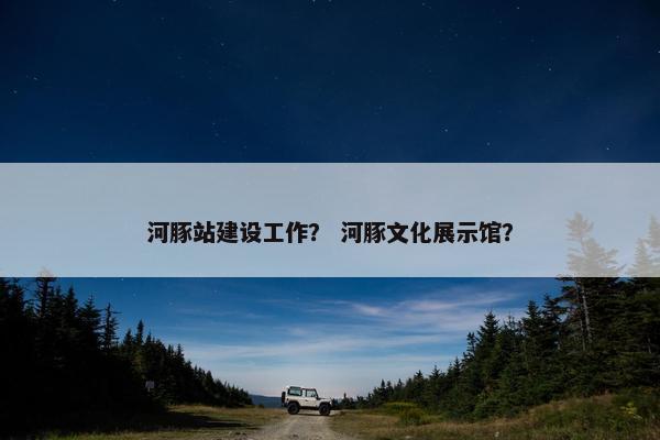 河豚站建设工作？ 河豚文化展示馆？