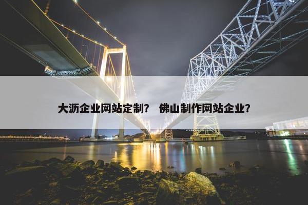 大沥企业网站定制？ 佛山制作网站企业？