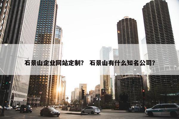 石景山企业网站定制？ 石景山有什么知名公司？