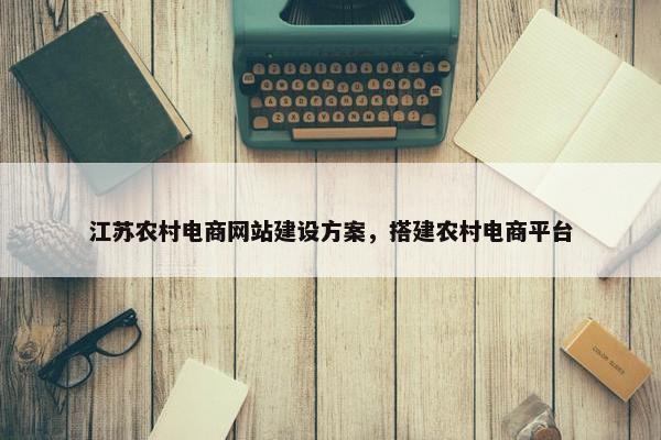 江苏农村电商网站建设方案，搭建农村电商平台