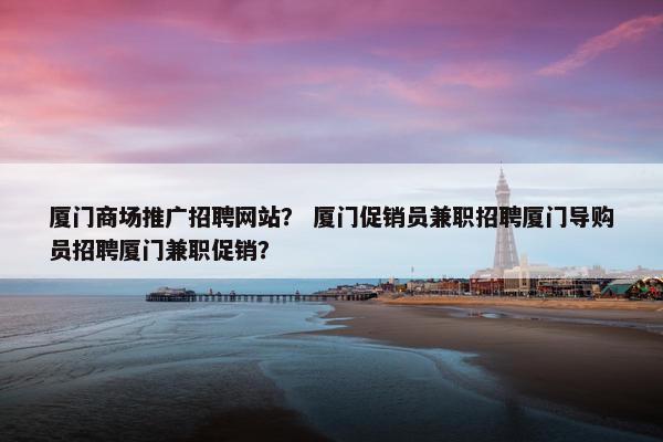 厦门商场推广招聘网站？ 厦门促销员兼职招聘厦门导购员招聘厦门兼职促销？