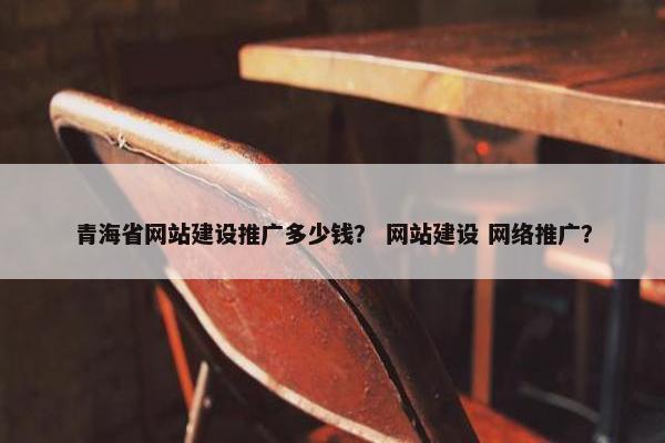 青海省网站建设推广多少钱？ 网站建设 网络推广？