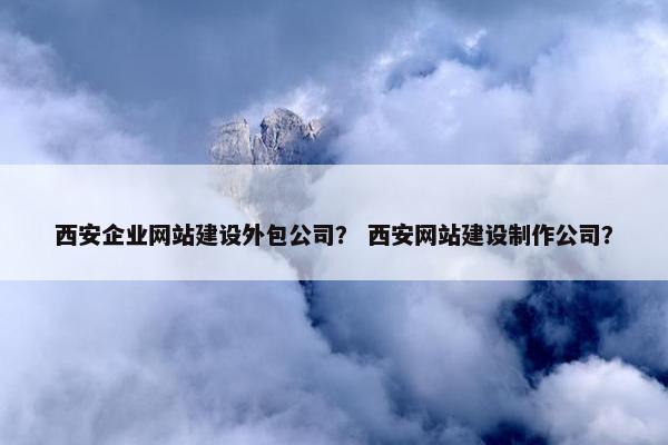 西安企业网站建设外包公司？ 西安网站建设制作公司？