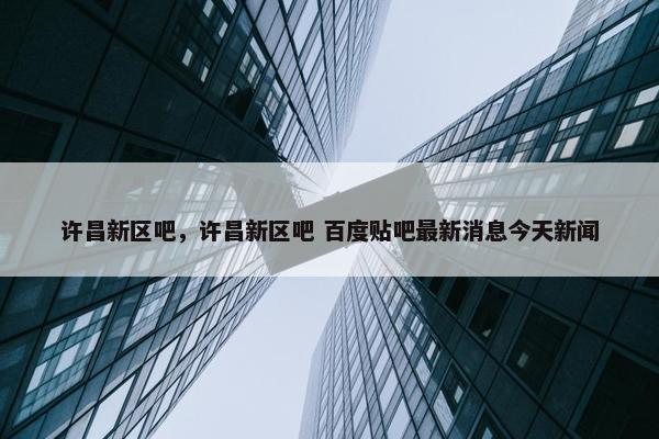 许昌新区吧，许昌新区吧 百度贴吧最新消息今天新闻
