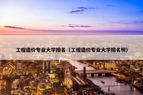 工程造价专业大学排名（工程造价专业大学排名榜）