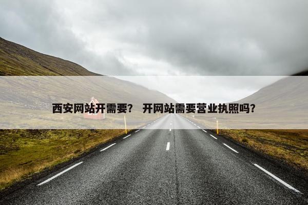 西安网站开需要？ 开网站需要营业执照吗？