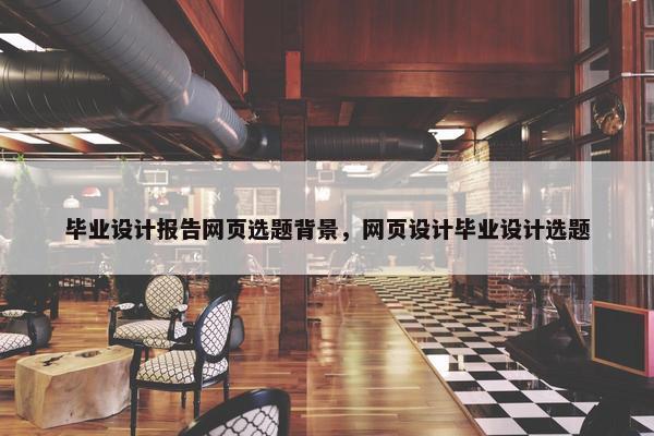 毕业设计报告网页选题背景，网页设计毕业设计选题