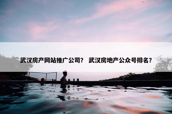 武汉房产网站推广公司？ 武汉房地产公众号排名？