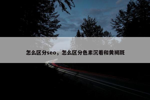 怎么区分seo，怎么区分色素沉着和黄褐斑