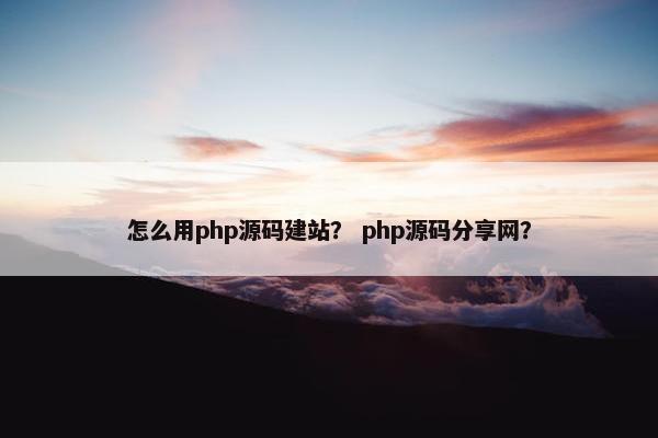 怎么用php源码建站？ php源码分享网？