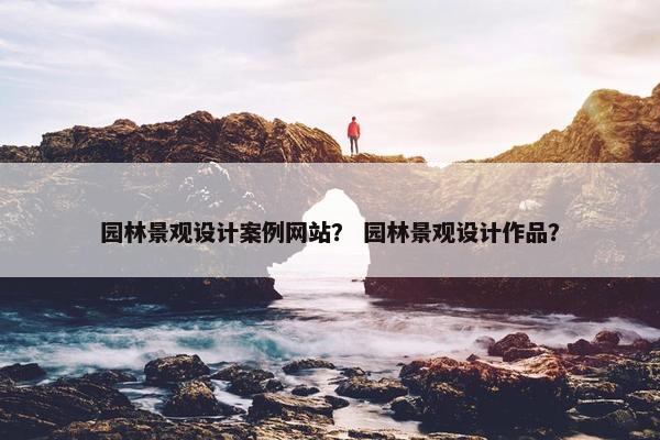 园林景观设计案例网站？ 园林景观设计作品？