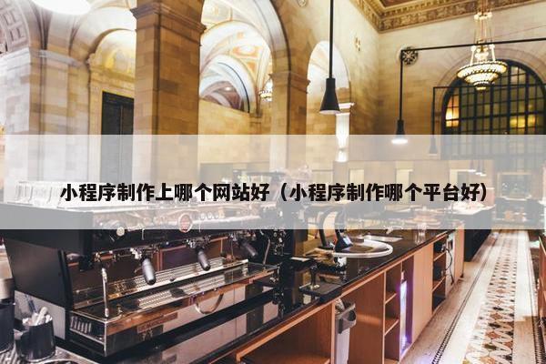 小程序制作上哪个网站好（小程序制作哪个平台好）