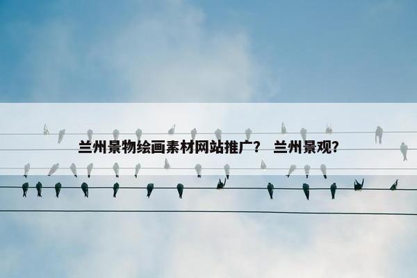 兰州景物绘画素材网站推广？ 兰州景观？
