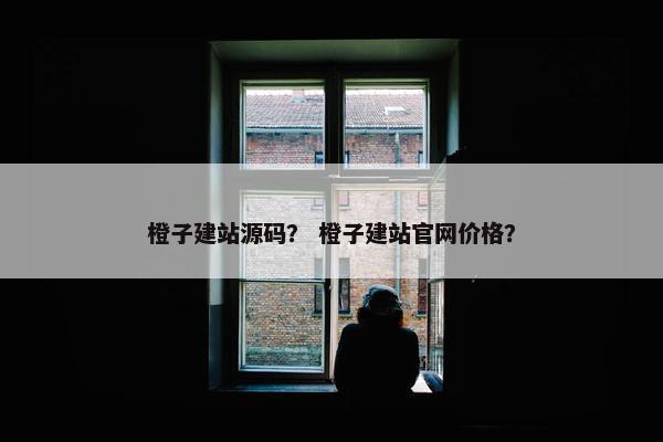 橙子建站源码？ 橙子建站官网价格？