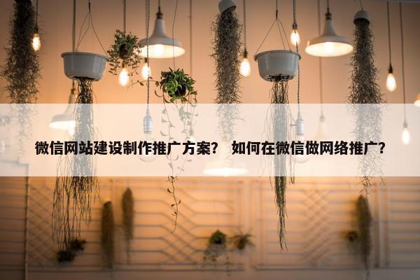 微信网站建设制作推广方案？ 如何在微信做网络推广？