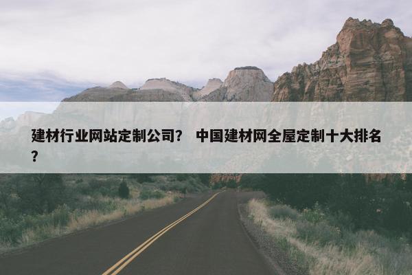 建材行业网站定制公司？ 中国建材网全屋定制十大排名？