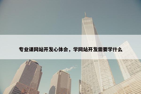专业课网站开发心体会，学网站开发需要学什么