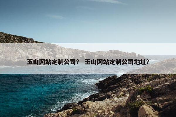 玉山网站定制公司？ 玉山网站定制公司地址？