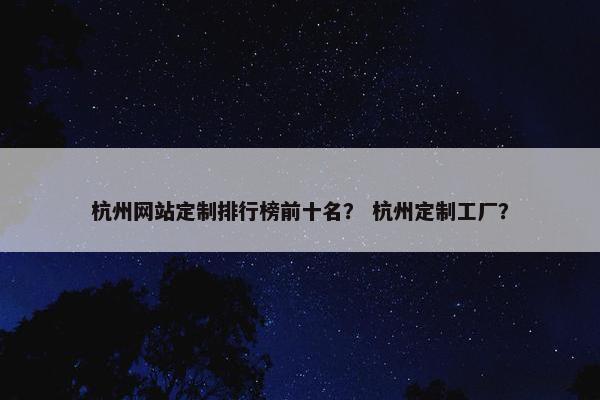 杭州网站定制排行榜前十名？ 杭州定制工厂？