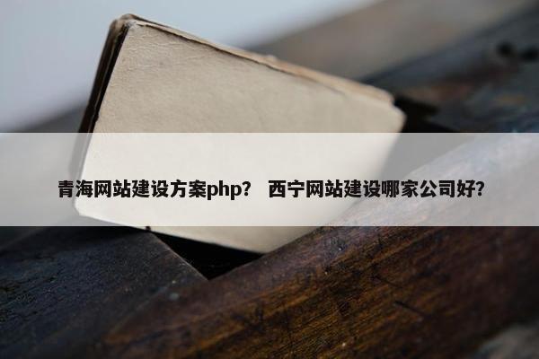青海网站建设方案php？ 西宁网站建设哪家公司好？