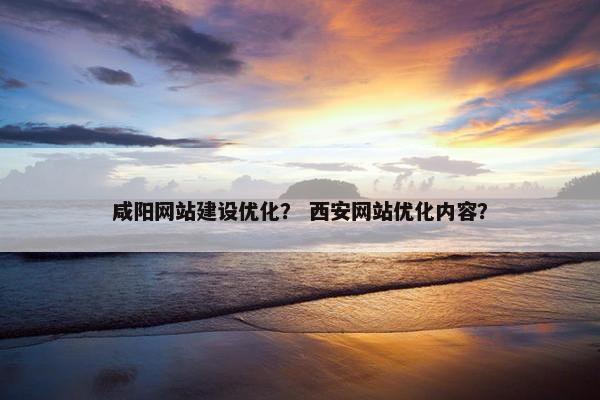 咸阳网站建设优化？ 西安网站优化内容？