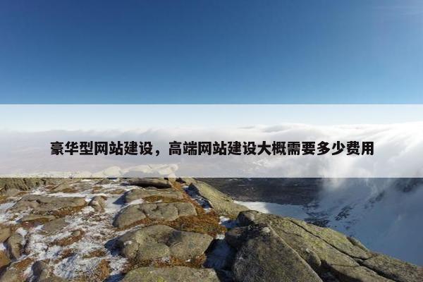 豪华型网站建设，高端网站建设大概需要多少费用