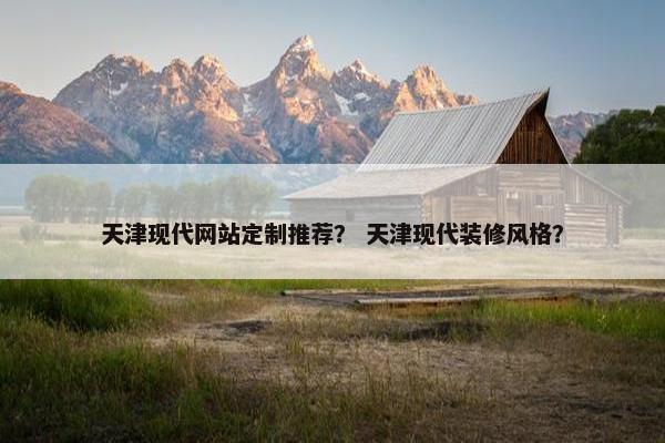 天津现代网站定制推荐？ 天津现代装修风格？