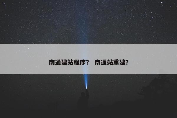 南通建站程序？ 南通站重建？