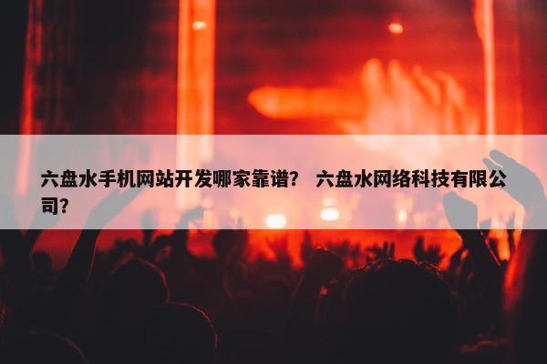 六盘水手机网站开发哪家靠谱？ 六盘水网络科技有限公司？
